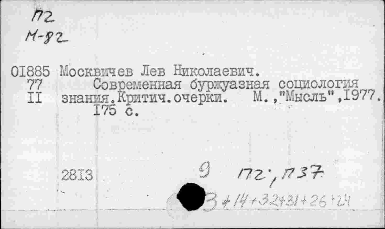 ﻿/7г
^'/2-
01885
77
II
Москвичев Лев Николаевич.
Современная буржуазная социология знания.Критич.очерки.	М. /’Мысль” ,1977.
175 с.